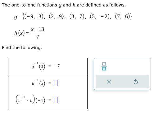 The one-to-one functions g and h are defined as follows.
g={(-9, 3), (2, 9), (3, 7), (5,-2), (7, 6)}
h(x) =
x-13
7
Find the following.
g`¹ (3)
= -7
ħ²¹¹(x) = 0
h
(n²¹ · n) (-1) =
010
X
Ś