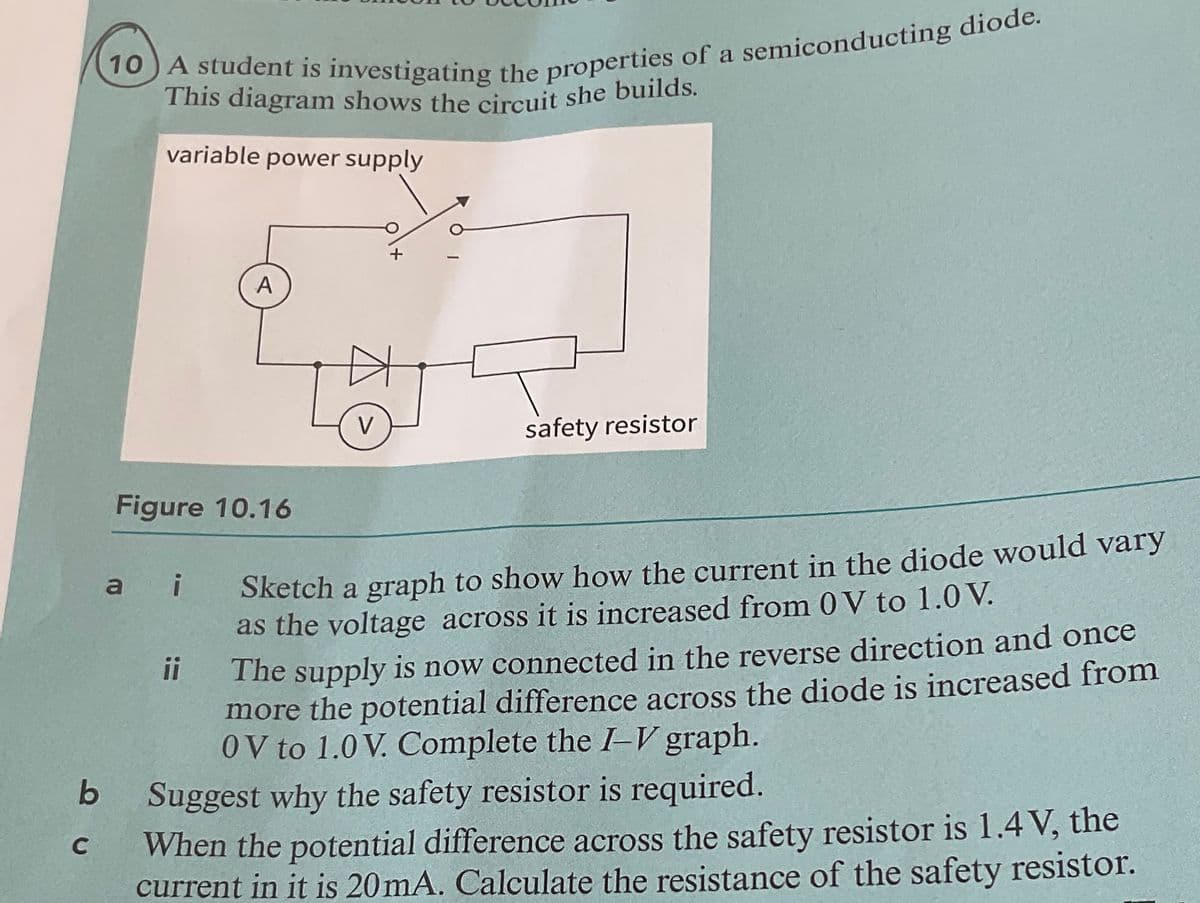 (10) A student is investigating the properties of a semiconducting diode.
This diagram shows the circuit she builds.
variable power supply
A
+
V
safety resistor
C
b
Figure 10.16
ai
ii
Sketch a graph to show how the current in the diode would vary
as the voltage across it is increased from 0 V to 1.0 V.
The supply is now connected in the reverse direction and once
more the potential difference across the diode is increased from
0V to 1.0 V. Complete the I-V graph.
Suggest why the safety resistor is required.
When the potential difference across the safety resistor is 1.4V, the
current in it is 20mA. Calculate the resistance of the safety resistor.