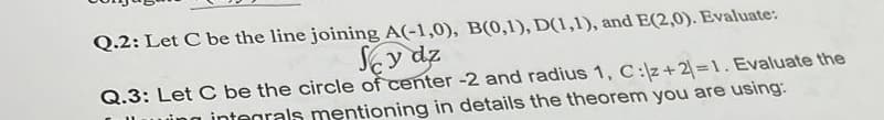 Q.2: Let C be the line joining A(-1,0), B(0,1), D(1,1), and E(2,0). Evaluate:
Scy dz
Q.3: Let C be the circle of center -2 and radius 1, C:/z+2)=1. Evaluate the
wing integrals mentioning in details the theorem you are using: