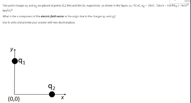 Two point charges q1 and q2 are placed at polnts (0,2.9m) and (8m,0), respectively as shown in the figure. q1-10 nC, 92 = -18nC. Take k = 1/(4TE0) - 9x109
Nm2;c2
What is the x-component of the electric field vector at the origin due to the charges q1 and q2?
Use Si units and provide your answer with two decimal place.
y
91
92
(0,0)
