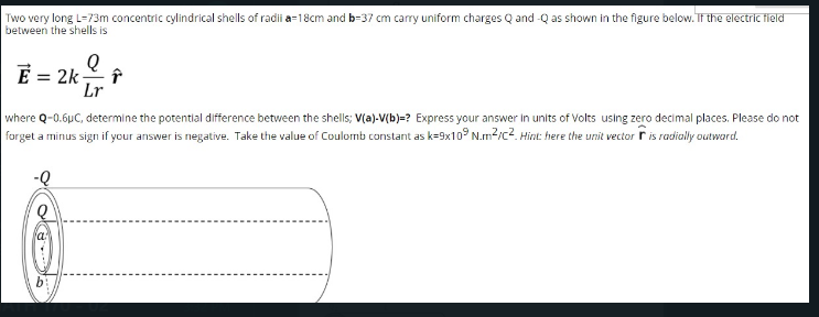 Two very long L=73m concentric cylindrical shells of radii a-18cm and b-37 cm carry uniform charges Q and -Q as shown in the figure below. TF the electric field
between the shells is
E= 2k는 f
Lr
where Q-0.6µC, determine the potential difference between the shells; V(a)-V(b)=? Express your answer in units of Volts using zero decimal places. Please do not
farget a minus sign if your answer is negative. Take the value of Coulomb constant as k=9x10° N.m?/c?. Hint: here the unit vector r is radially outward.
