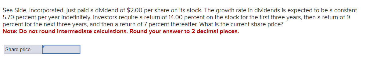 Sea Side, Incorporated, just paid a dividend of $2.00 per share on its stock. The growth rate in dividends is expected to be a constant
5.70 percent per year indefinitely. Investors require a return of 14.00 percent on the stock for the first three years, then a return of 9
percent for the next three years, and then a return of 7 percent thereafter. What is the current share price?
Note: Do not round intermediate calculations. Round your answer to 2 decimal places.
Share price