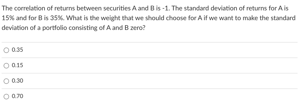 The correlation of returns between securities A and B is -1. The standard deviation of returns for A is
15% and for B is 35%. What is the weight that we should choose for A if we want to make the standard
deviation of a portfolio consisting of A and B zero?
0.35
0.15
0.30
0.70