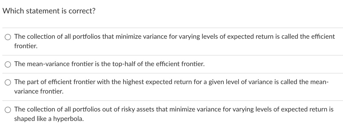 Which statement is correct?
The collection of all portfolios that minimize variance for varying levels of expected return is called the efficient
frontier.
The mean-variance frontier is the top-half of the efficient frontier.
The part of efficient frontier with the highest expected return for a given level of variance is called the mean-
variance frontier.
The collection of all portfolios out of risky asset that minimize variance for varying levels of expected return is
shaped like a hyperbola.