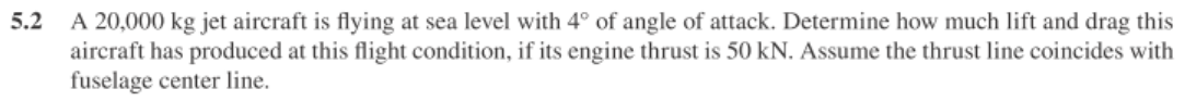 5.2
A 20,000 kg jet aircraft is flying at sea level with 4° of angle of attack. Determine how much lift and drag this
aircraft has produced at this flight condition, if its engine thrust is 50 kN. Assume the thrust line coincides with
fuselage center line.