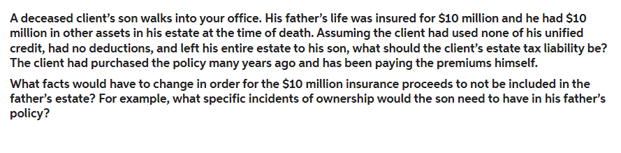 A deceased client's son walks into your office. His father's life was insured for $10 million and he had $10
million in other assets in his estate at the time of death. Assuming the client had used none of his unified
credit, had no deductions, and left his entire estate to his son, what should the client's estate tax liability be?
The client had purchased the policy many years ago and has been paying the premiums himself.
What facts would have to change in order for the $10 million insurance proceeds to not be included in the
father's estate? For example, what specific incidents of ownership would the son need to have in his father's
policy?