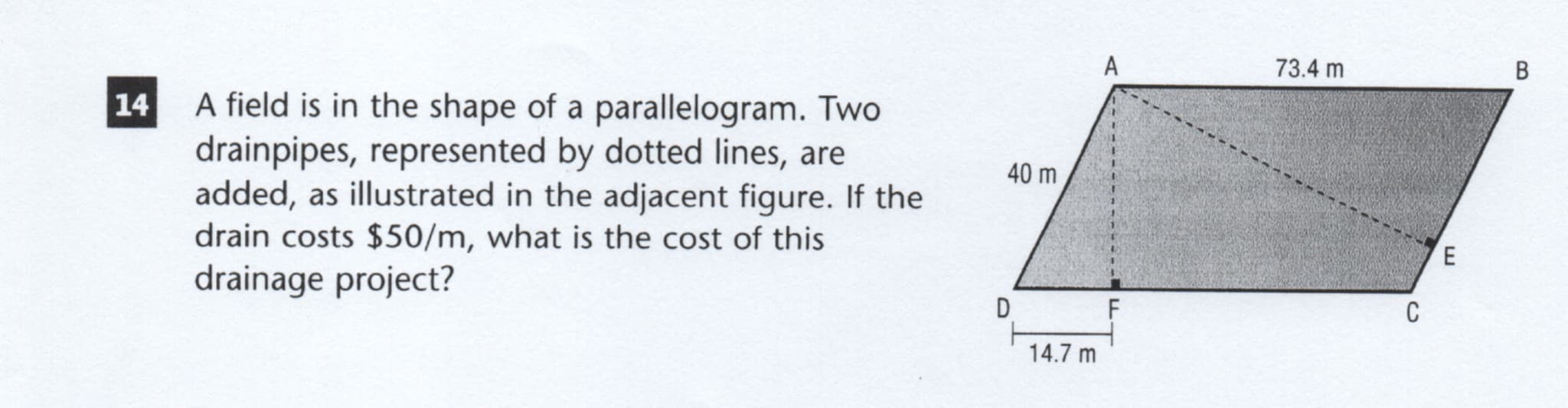 A
73.4 m
В
A field is in the shape of a parallelogram. Two
drainpipes, represented by dotted lines, are
added, as illustrated in the adjacent figure. If the
drain costs $50/m, what is the cost of this
40 m
E
drainage project?
D
C
14.7 m
