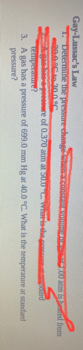 Gay-Lussac's Law
1. Determine the preSsure change when a constan vommero
20:0.°C te 30.0°C
A gas has e-pressure of 0.370 atm at 50.0°C. What is the presCure at standard
temperature?
3. A gas has a pressure of 699.0 mm Hg at 40.0 °C. What is the temperature at standard
pressure?
1.00 atm is heated from
