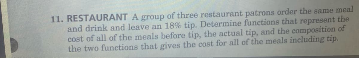 11. RESTAURANT A group of three restaurant patrons order the same meal
and drink and leave an 18% tip. Determine functions that represent the
cost of all of the meals before tip, the actual tip, and the composition of
the two functions that gives the cost for all of the meals including tip.
