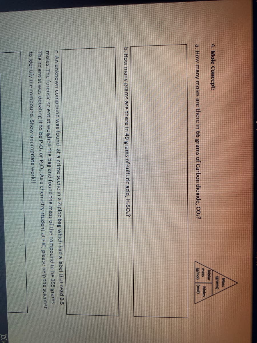 Mass
(grams)
4. Mole Concept:
Molar
mass
Moles
a. How many moles are there in 66 grams of Carbon dioxide, CO,?
e/mol) (mol)
b. How many grams are there in 49 grams of sulfuric acid, H,SO.?
C. An unknown compound was found at a crime scene in a Ziploc bag which had a label that read 2.5
moles. The forensic scientist weighed the bag and found the mass of the compound to be 355 grams.
The scientist was debating it to be P,O, or P,0,. As a chemistry student at FJC, please help the scientist
to identify the compound. Show appropriate work!!
DF
