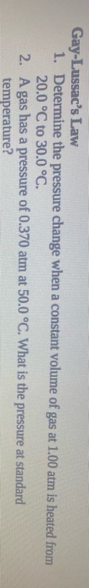 Gay-Lussac's Law
1. Determine the pressure change when a constant volume of gas at 1.00 atm is heated from
20.0 °C to 30.0 °C.
2. A gas has a pressure of 0.370 atm at 50.0 °C. What is the pressure at standard
temperature?
