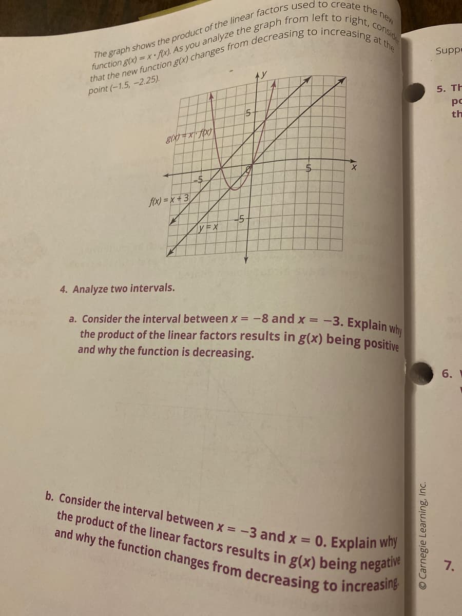 b. Consider the interval between x = -3 and x = 0. Explain why
and why the function changes from decreasing to increasing.
at
Suppe
point (-1.5,-2.25).
5. TH
pc
th
15
L-5
fix) = x+ 3
4. Analyze two intervals.
a. Consider the interval between x = -8 and x = -3. Explainu
the product of the linear factors results in g(x) being positi
and why the function is decreasing.
6.
the product of the linear factors results in g(x) being nega
7.
O Carnegie Learning, Inc.
