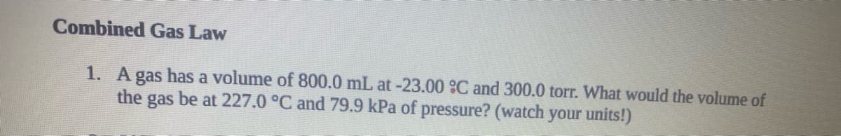 Combined Gas Law
1. A gas has a volume of 800.0 mL at-23.00 C and 300.0 torr. What would the volume of
the gas be at 227.0 °C and 79.9 kPa of pressure? (watch your units!)
