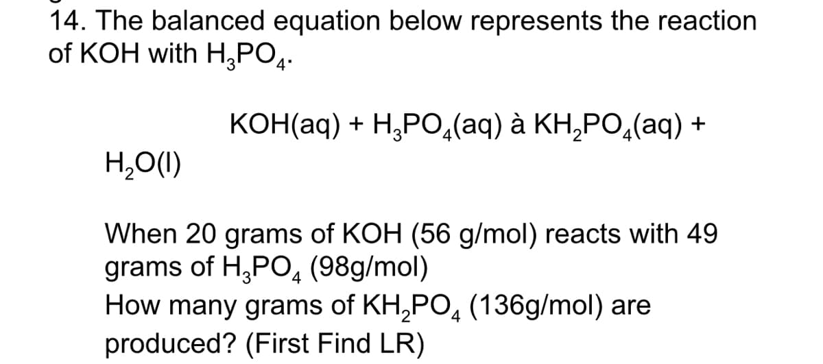 14. The balanced equation below represents the reaction
of KOH with H,PO4.
КОН(aq) + H,РО,(аq) ӑ КН,РО,(аq) +
H,O(1)
When 20 grams of KOH (56 g/mol) reacts with 49
grams of H,PO4 (98g/mol)
How many grams of KH,PO, (136g/mol) are
produced? (First Find LR)
