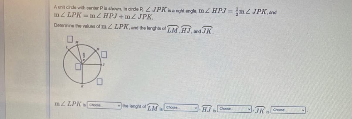 A unit cirdle with center P is shown. In circde P, JPK is a right angle, mZ HPJ = ,mZ JPK, and
mZ LPK=mZ HPJ+mZ JPK.
%3D
Determine the values of m Z LPK, and the lenghts of TM HJ. and JK.
mZ LPK is Choose
the lenght of
LM
is
Choose
HJ
Choose
JK
Choose

