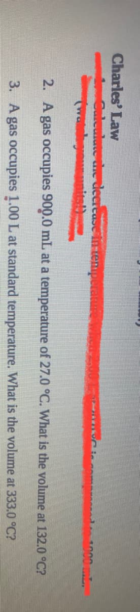 Charles' Law
m d 1000 mL
Culeulute die deerease in temuperature
(watshgoununits
2. A gas occupies 900.0 mL at a temperature of 27.0 °C. What is the volume at 132.0 °C?
3. A gas occupies 1.00 L at standard temperature. What is the volume at 333.0 °C?
