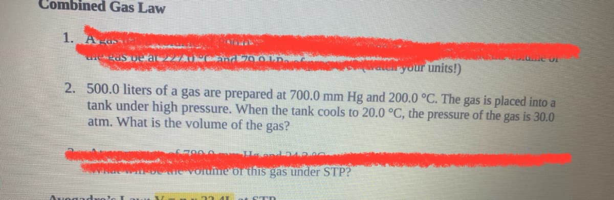 Combined Gas Law
1. A ds
ryour units!)
2. 500.0 liters of a gas are prepared at 700.0 mm Hg and 200.0 °C. The gas is placed into a
tank under high pressure. VWhen the tank cools to 20.0 °C, the pressure of the gas is 30.0
atm. What is the volume of the gas?
67000 Haand
AMO Voldmie or this gas under STP?
23 41 nt STD
Avogadng
