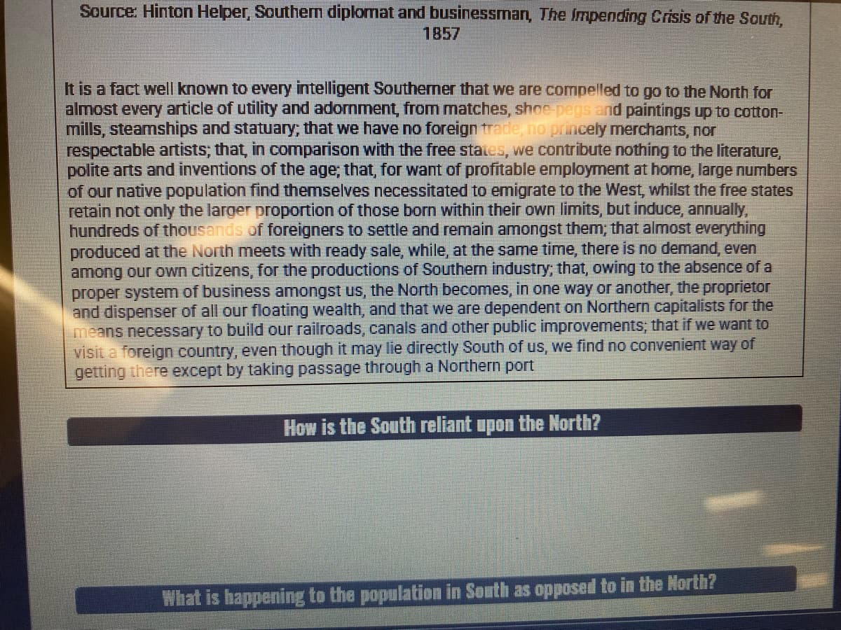Source: Hinton Helper, Southern diplomat and businessman, The Impending Crisis of the South,
1857
It is a fact well known to every intelligent Southerner that we are compelled to go to the North for
almost every article of utility and adornment, from matches, shoe pegs and paintings up to cotton-
mills, steamships and statuary; that we have no foreign trade, no princely merchants, nor
respectable artists; that, in comparison with the free states, we contribute nothing to the literature,
polite arts and inventions of the age, that, for want of profitable employment at home, large numbers
of our native population find themselves necessitated to emigrate to the West, whilst the free states
retain not only the larger proportion of those born within their own limits, but induce, annually,
hundreds of thousands of foreigners to settle and remain amongst them; that almost everything
produced at the North meets with ready sale, while, at the same time, there is no demand, even
among our own citizens, for the productions of Southern industry; that, owing to the absence of a
proper system of business amongst us, the North becomes, in one way or another, the proprietor
and dispenser of all our floating wealth, and that we are dependent on Northern capitalists for the
means necessary to build our railroads, canals and other public improvements; thati
visit a foreign country, even though it may lie directly South of us, we find no convenient way of
getting there except by taking passage through a Northern port
we want to
How is the South reliant upon the North?
What is bappening to the population in South as opposed to in the North?
