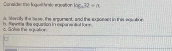 Consider the logarithmic equation log,32 = n.
a. Identify the base, the argument, and the exponent in this equation.
b. Rewrite the equation in exponential form.
c. Solve the equation.
