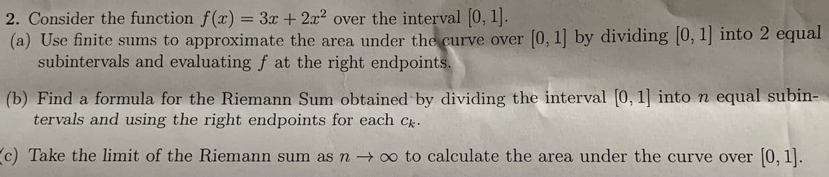 2. Consider the function f(x) = 3x + 2x2 over the interval [0, 1].
(a) Use finite sums to approximate the area under the curve over [0, 1] by dividing [0, 1] into 2 equal
subintervals and evaluating f at the right endpoints.
%3D
(b) Find a formula for the Riemann Sum obtained by dividing the interval [0, 1] into n equal subin-
tervals and using the right endpoints for each C.
c) Take the limit of the Riemann sum as n –→ ∞ to calculate the area under the curve over |0, 1].
