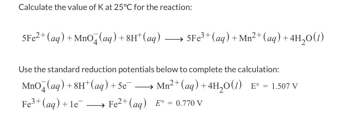 Calculate the value of K at 25°C for the reaction:
5Fe²+ (aq) + MnO (aq) +8H+ (aq)
5Fe³+ (aq) + Mn²+ (aq) + 4H₂O(1)
Use the standard reduction potentials below to complete the calculation:
MnO (aq) + 8H+ (aq) + 5e¯¯ →→→→Mn²+ (aq) + 4H₂O(1) E° = 1.507 V
Fe³+ (aq) +1e¯ Fe²+ (aq) E° 0.770 V
=
→