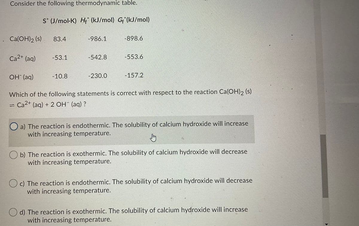 Consider the following thermodynamic table.
S° (J/mol-K) H (kJ/mol) G (kJ/mol)
. Ca(OH)2 (s)
83.4
-986.1
-898.6
Ca2+ (aq)
-53.1
-542.8
-553.6
OH (aq)
-10.8
-230.0
-157.2
Which of the following statements is correct with respect to the reaction Ca(OH), (s)
= Ca2+ (aq) + 2 OH (aq) ?
O a) The reaction is endothermic. The solubility of calcium hydroxide will increase
with increasing temperature.
b) The reaction is exothermic. The solubility of calcium hydroxide will decrease
with increasing temperature.
c) The reaction is endothermic. The solubility of calcium hydroxide will decrease
with increasing temperature.
O d) The reaction is exothermic. The solubility of calcium hydroxide will increase
with increasing temperature.
