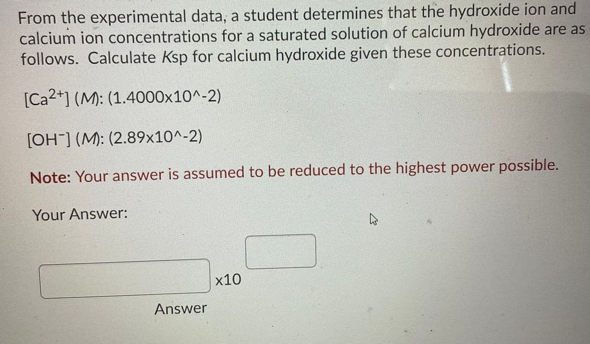 From the experimental data, a student determines that the hydroxide ion and
calcium ion concentrations for a saturated solution of calcium hydroxide are as
follows. Calculate Ksp for calcium hydroxide given these concentrations.
[Ca2+] (M): (1.4000x10^-2)
[OH] (M): (2.89x10^-2)
Note: Your answer is assumed to be reduced to the highest power possible.
Your Answer:
x10
Answer
