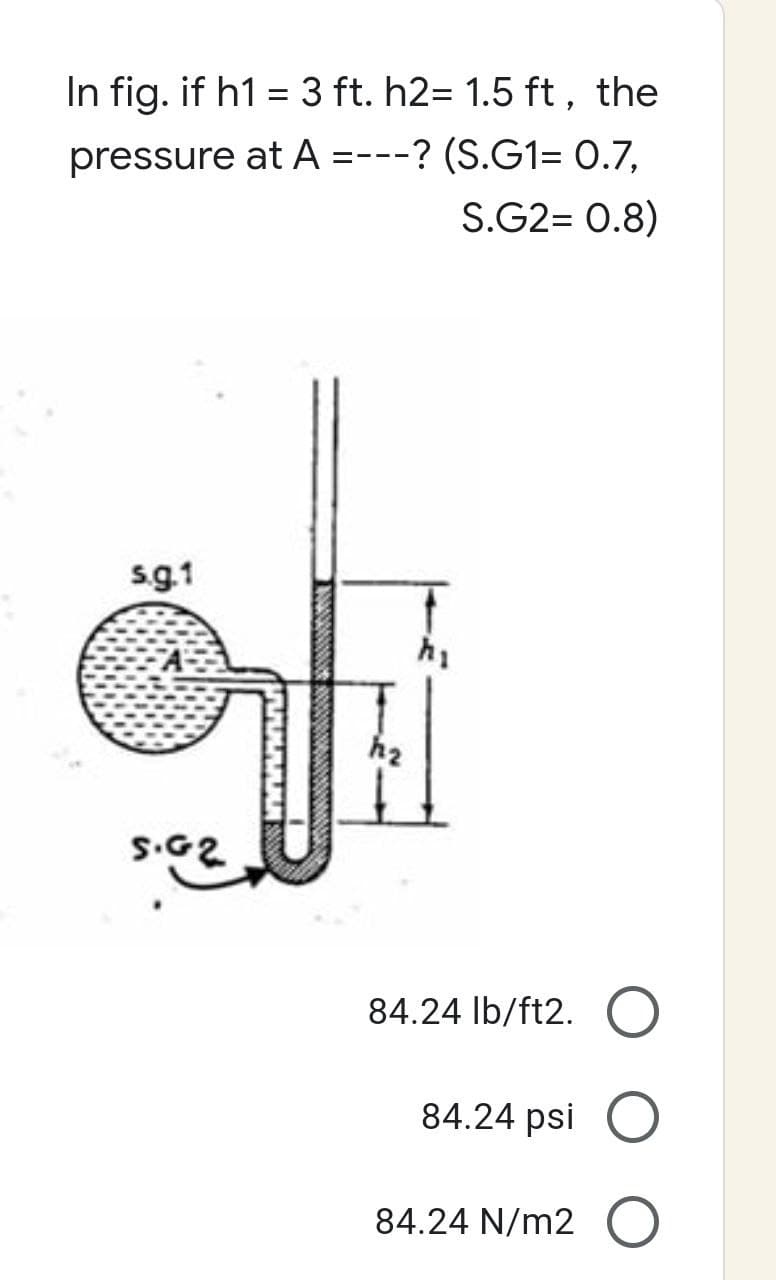 In fig. if h1 = 3 ft. h2= 1.5 ft, the
pressure at A =---? (S.G1= 0.7.
S.G2= 0.8)
s.g.1
S.G2
ANKARK
h₂
84.24 lb/ft2. O
84.24 psi O
84.24 N/m2 O