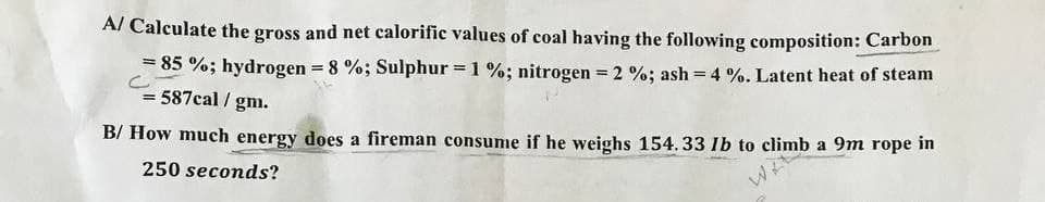A/ Calculate the gross and net calorific values of coal having the following composition: Carbon
= 85 %; hydrogen = 8 %; Sulphur = 1 %; nitrogen = 2 %; ash = 4 %. Latent heat of steam
= 587cal/gm.
B/ How much energy does a fireman consume if he weighs 154.33 lb to climb a 9m rope in
250 seconds?
WIE