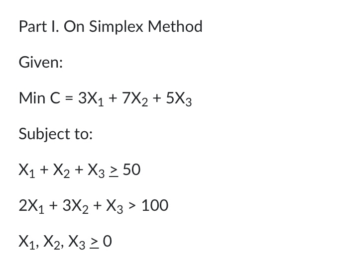 Part I. On Simplex Method
Given:
Min C = 3X1 + 7X2 + 5X3
Subject to:
Х1 + X2 + Xз > 50
2X1 + 3X2 + Xз> 100
X1, X2, X3 2 0
