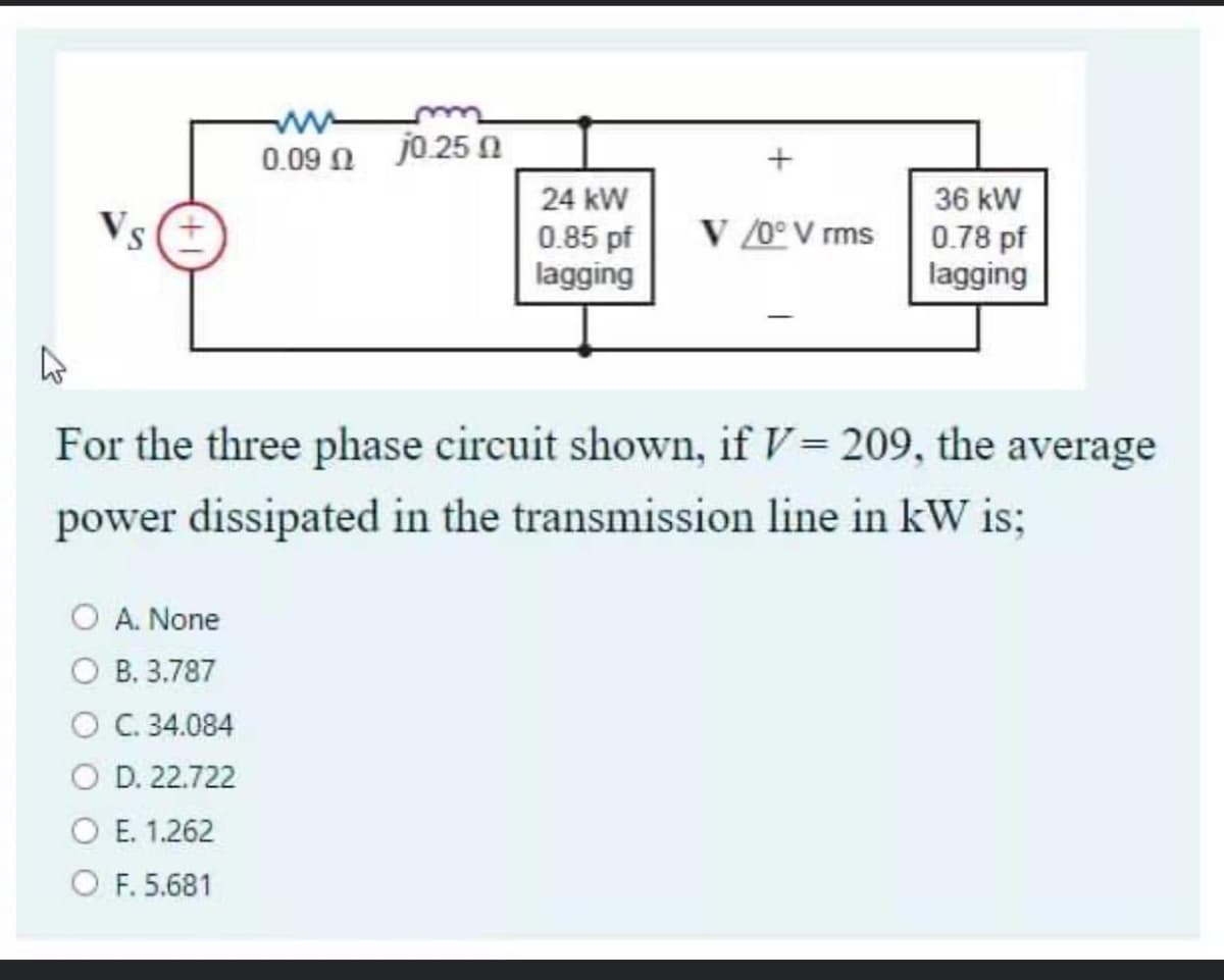 0.09 N j0.25 N
24 kW
36 kW
V /0° V rms
0.85 pf
lagging
0.78 pf
lagging
For the three phase circuit shown, if V= 209, the average
power dissipated in the transmission line in kW is:
O A. None
о В. 3.787
O C. 34.084
O D. 22.722
ОЕ 1.262
O F. 5.681
