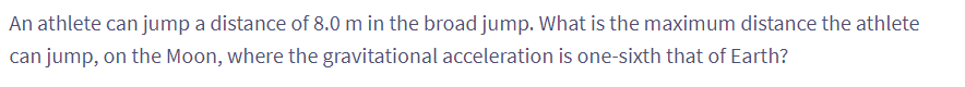 An athlete can jump a distance of 8.0 m in the broad jump. What is the maximum distance the athlete
can jump, on the Moon, where the gravitational acceleration is one-sixth that of Earth?