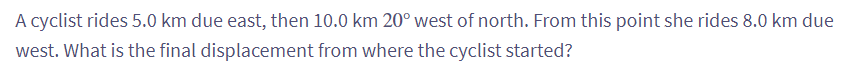 A cyclist rides 5.0 km due east, then 10.0 km 20° west of north. From this point she rides 8.0 km due
west. What is the final displacement from where the cyclist started?