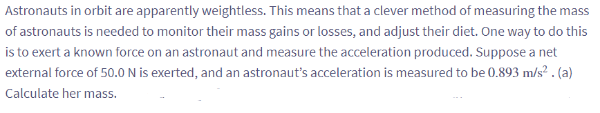 Astronauts in orbit are apparently weightless. This means that a clever method of measuring the mass
of astronauts is needed to monitor their mass gains or losses, and adjust their diet. One way to do this
is to exert a known force on an astronaut and measure the acceleration produced. Suppose a net
external force of 50.0 N is exerted, and an astronaut's acceleration is measured to be 0.893 m/s². (a)
Calculate her mass.