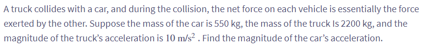 A truck collides with a car, and during the collision, the net force on each vehicle is essentially the force
exerted by the other. Suppose the mass of the car is 550 kg, the mass of the truck Is 2200 kg, and the
magnitude of the truck's acceleration is 10 m/s². Find the magnitude of the car's acceleration.