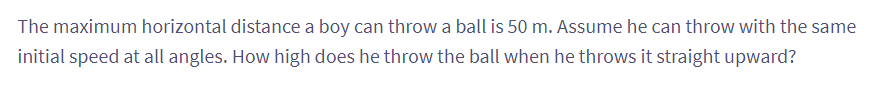 The maximum horizontal distance a boy can throw a ball is 50 m. Assume he can throw with the same
initial speed at all angles. How high does he throw the ball when he throws it straight upward?