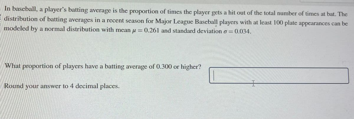 In baseball, a player's batting average is the proportion of times the player gets a hit out of the total number of times at bat. The
distribution of batting averages in a recent season for Major League Baseball players with at least 100 plate appearances can be
modeled by a normal distribution with mean μ = 0.261 and standard deviation o= 0.034.
What proportion of players have a batting average of 0.300 or higher?
Round your answer to 4 decimal places.
I