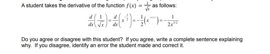 A student takes the derivative of the function f(x) =
d
d
1
-1/2-1
2 (+)- 4(x)--(~)--2-²-
dx
as follows:
dx
1
2x³3/2
Do you agree or disagree with this student? If you agree, write a complete sentence explaining
why. If you disagree, identify an error the student made and correct it.