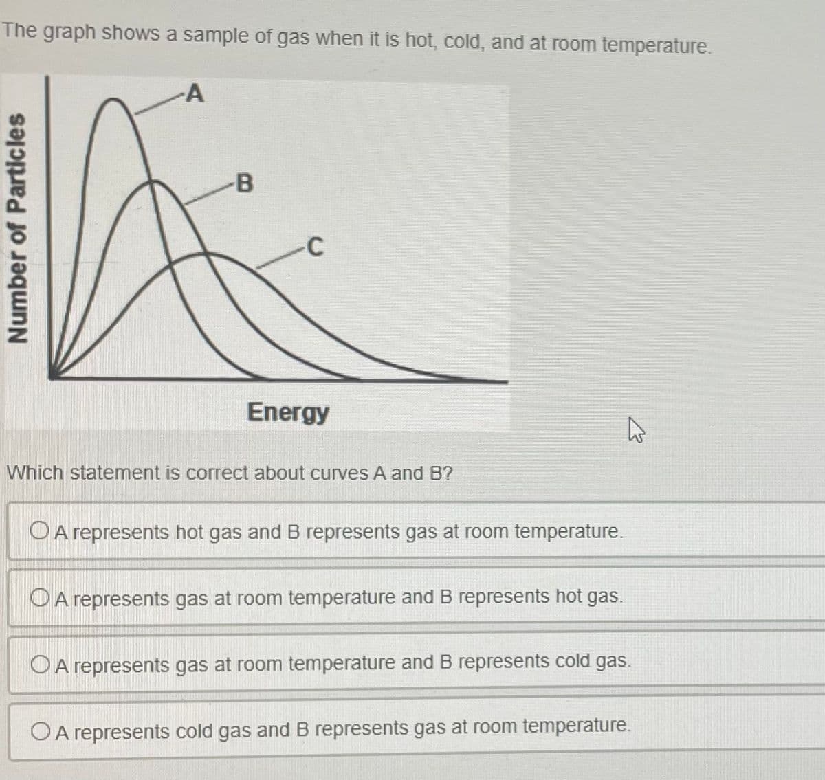 The graph shows a sample of gas when it is hot, cold, and at room temperature.
A
Number of Particles
-B
C
Energy
Which statement is correct about curves A and B?
O A represents hot gas and B represents gas at room temperature.
O A represents gas at room temperature and B represents hot gas.
A represents gas at room temperature and B represents cold gas.
OA represents cold gas and B represents gas at room temperature.
K