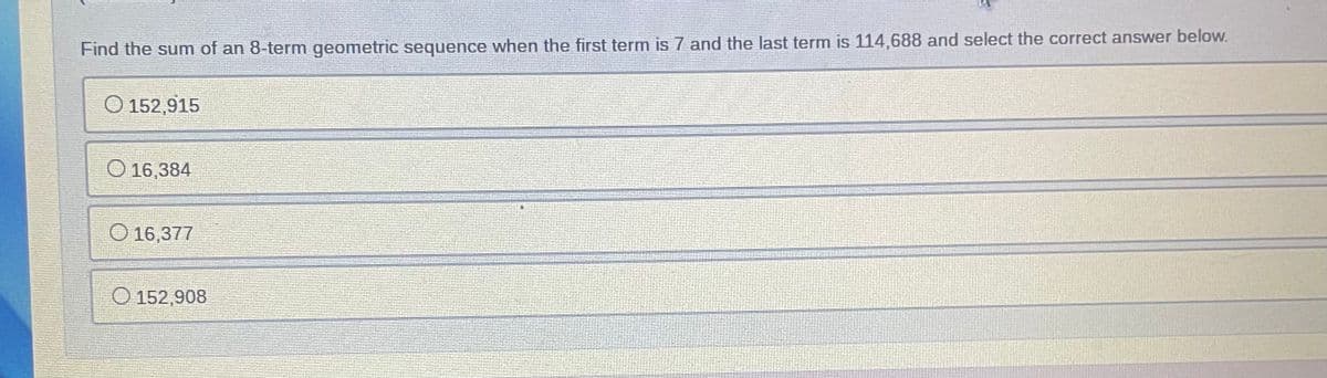 Find the sum of an 8-term geometric sequence when the first term is 7 and the last term is 114,688 and select the correct answer below.
O 152,915
O 16,384
O 16,377
O 152,908
