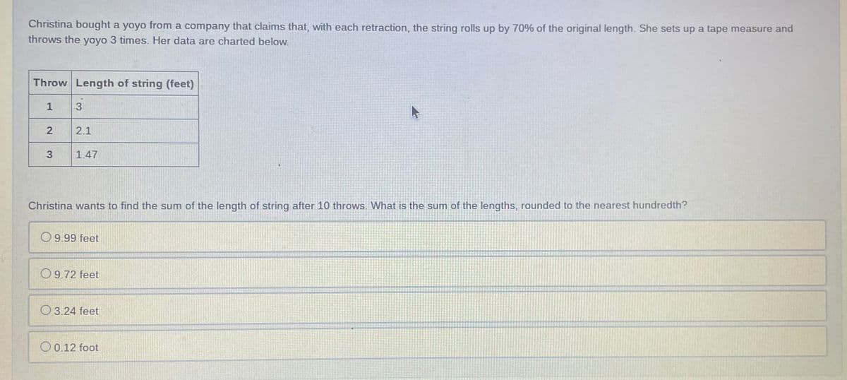 Christina bought a yoyo from a company that claims that, with each retraction, the string rolls up by 70% of the original length. She sets up a tape measure and
throws the yoyo 3 times. Her data are charted below.
Throw Length of string (feet)
1
2.1
3
1.47
Christina wants to find the sum of the length of string after 10 throws. What is the sum of the lengths, rounded to the nearest hundredth?
O9.99 feet
O9.72 feet
O 3.24 feet
O 0.12 foot
2.
