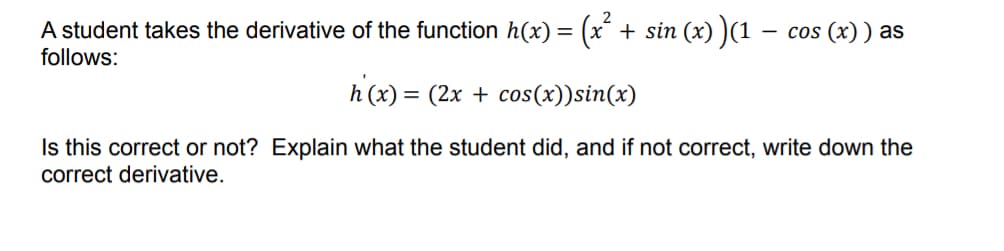 A student takes the derivative of the function h(x) = (x² + sin (x) )(1 − cos (x) ) as
follows:
h(x) = (2x + cos(x)) sin(x)
Is this correct or not? Explain what the student did, and if not correct, write down the
correct derivative.