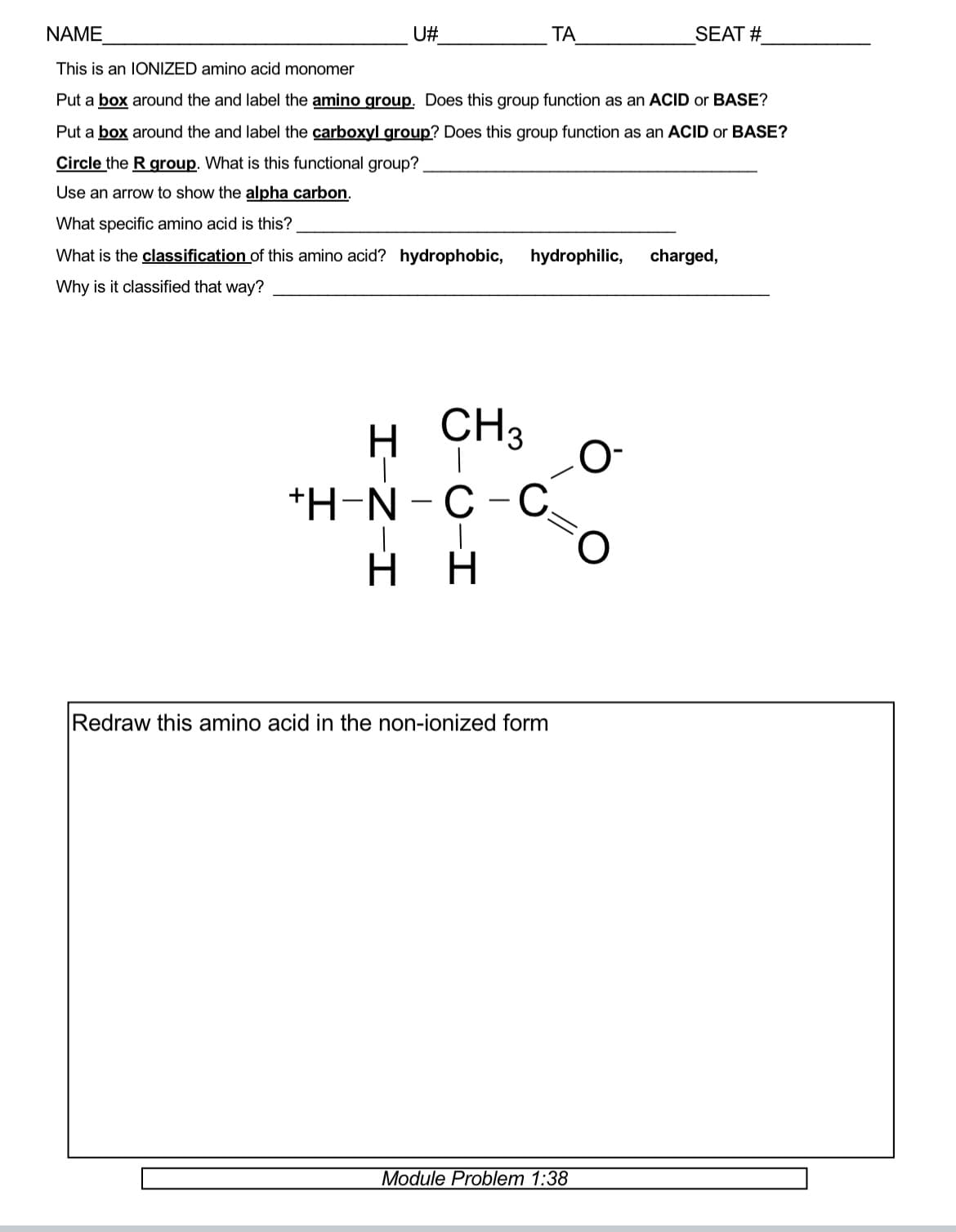 NAME
This is an IONIZED amino acid monomer
Put a box around the and label the amino group. Does this group function as an ACID or BASE?
Put a box around the and label the carboxyl group? Does this group function as an ACID or BASE?
Circle the R group. What is this functional group?
Use an arrow to show the alpha carbon.
What specific amino acid is this?
What is the classification of this amino acid? hydrophobic, hydrophilic,
Why is it classified that way?
U#
H CH3
I-Z-I
+H-N-C-C.
-I
H H
ΤΑ
Redraw this amino acid in the non-ionized form
Module Problem 1:38
O
O
SEAT #
charged,