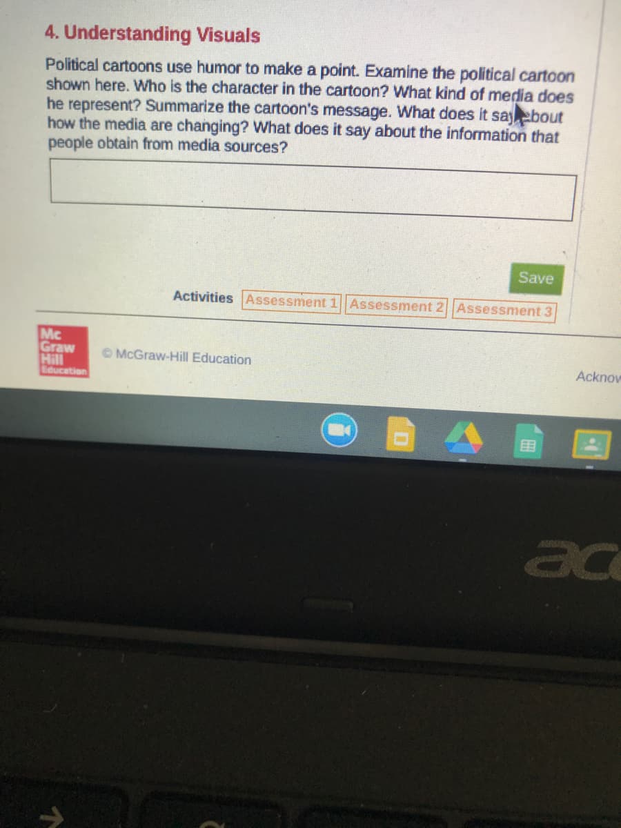 4. Understanding Visuals
Political cartoons use humor to make a point. Examine the political cartoon
shown here. Who is the character in the cartoon? What kind of media does
he represent? Summarize the cartoon's message. What does it sayebout
how the media are changing? What does it say about the information that
people obtain from media sources?
Save
Activities Assessment 1 Assessment 2 Assessment 3
Mc
Graw
Hill
© McGraw-Hill Education
Acknow
Education
ac
