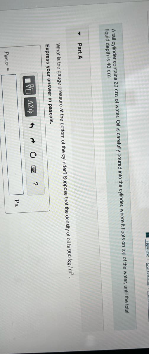 A tall cylinder contains 20 cm of water. Oil is carefully poured into the cylinder, where it floats on top of the water, until the total
liquid depth is 40 cm.
Part A
What is the gauge pressure at the bottom of the cylinder? Suppose that the density of oil is 900 kg/m³.
Express your answer in pascals.
5 ΑΣΦ
Pgauge =
I Review I Constan
?
Pa