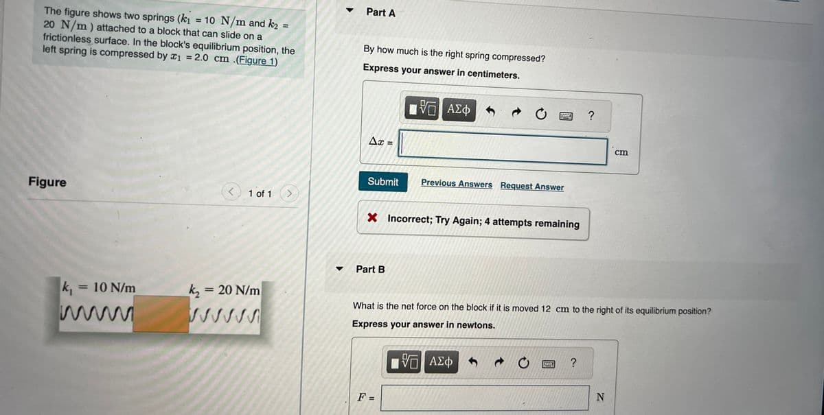 The figure shows two springs (k₁ = 10 N/m and k₂ =
20 N/m) attached to a block that can slide on a
frictionless surface. In the block's equilibrium position, the
left spring is compressed by x₁ = 2.0 cm .(Figure 1)
Figure
k₁ = 10 N/m
<
1 of 1
k₂ = 20 N/m
>
Part A
By how much is the right spring compressed?
Express your answer in centimeters.
Ax=
Submit
Part B
VO
VE ΑΣΦΑΦ
X Incorrect; Try Again; 4 attempts remaining
F =
C
Previous Answers Request Answer
VO
VE ΑΣΦ
What is the net force on the block if it is moved 12 cm to the right of its equilibrium position?
Express your answer in newtons.
?
?
cm
N