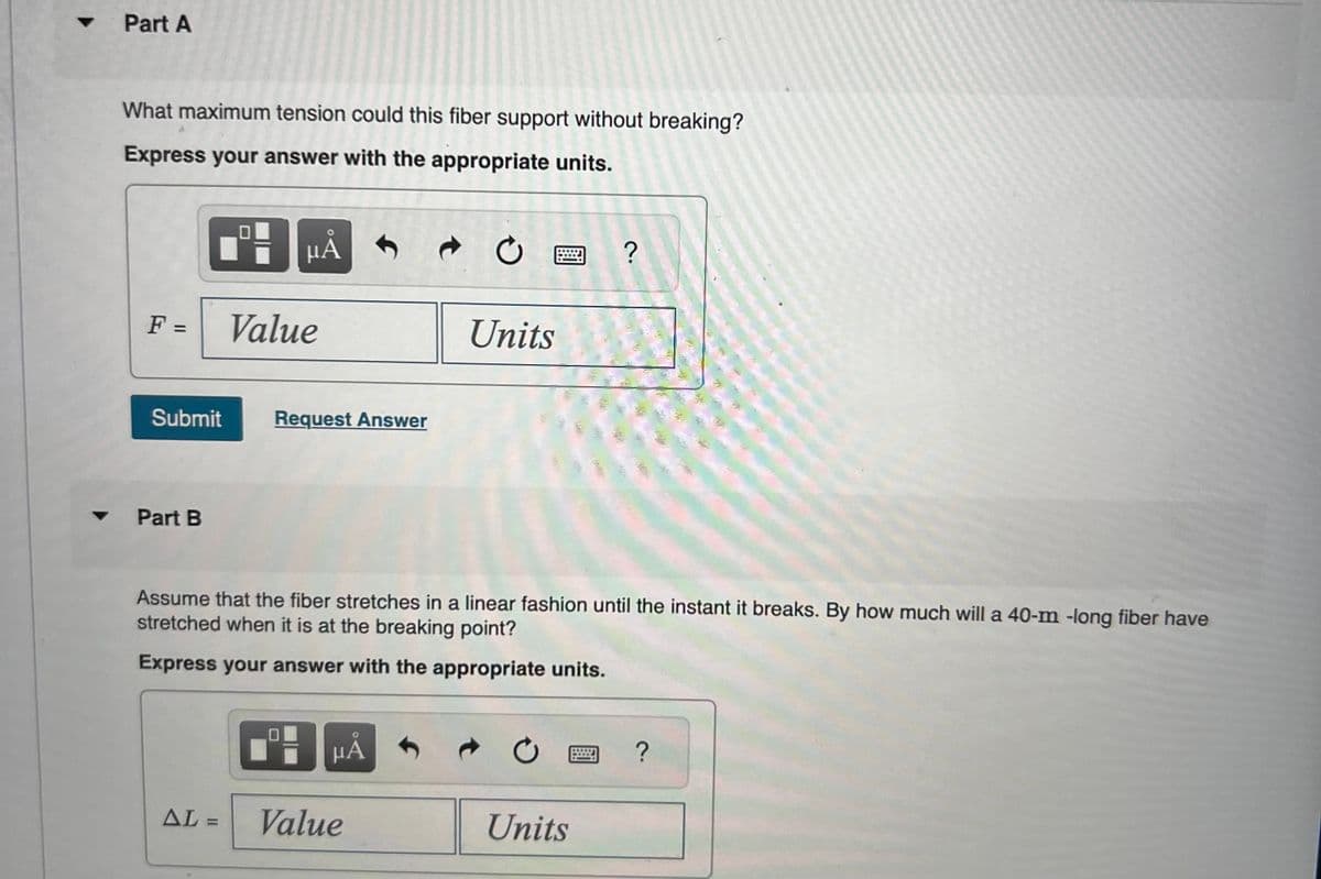 ▼
▼
Part A
What maximum tension could this fiber support without breaking?
Express your answer with the appropriate units.
F =
Submit
Part B
μA
AL =
Value
Request Answer
μÅ
C
Assume that the fiber stretches in a linear fashion until the instant it breaks. By how much will a 40-m -long fiber have
stretched when it is at the breaking point?
Express your answer with the appropriate units.
Value
Units
Ć
?
Units
?