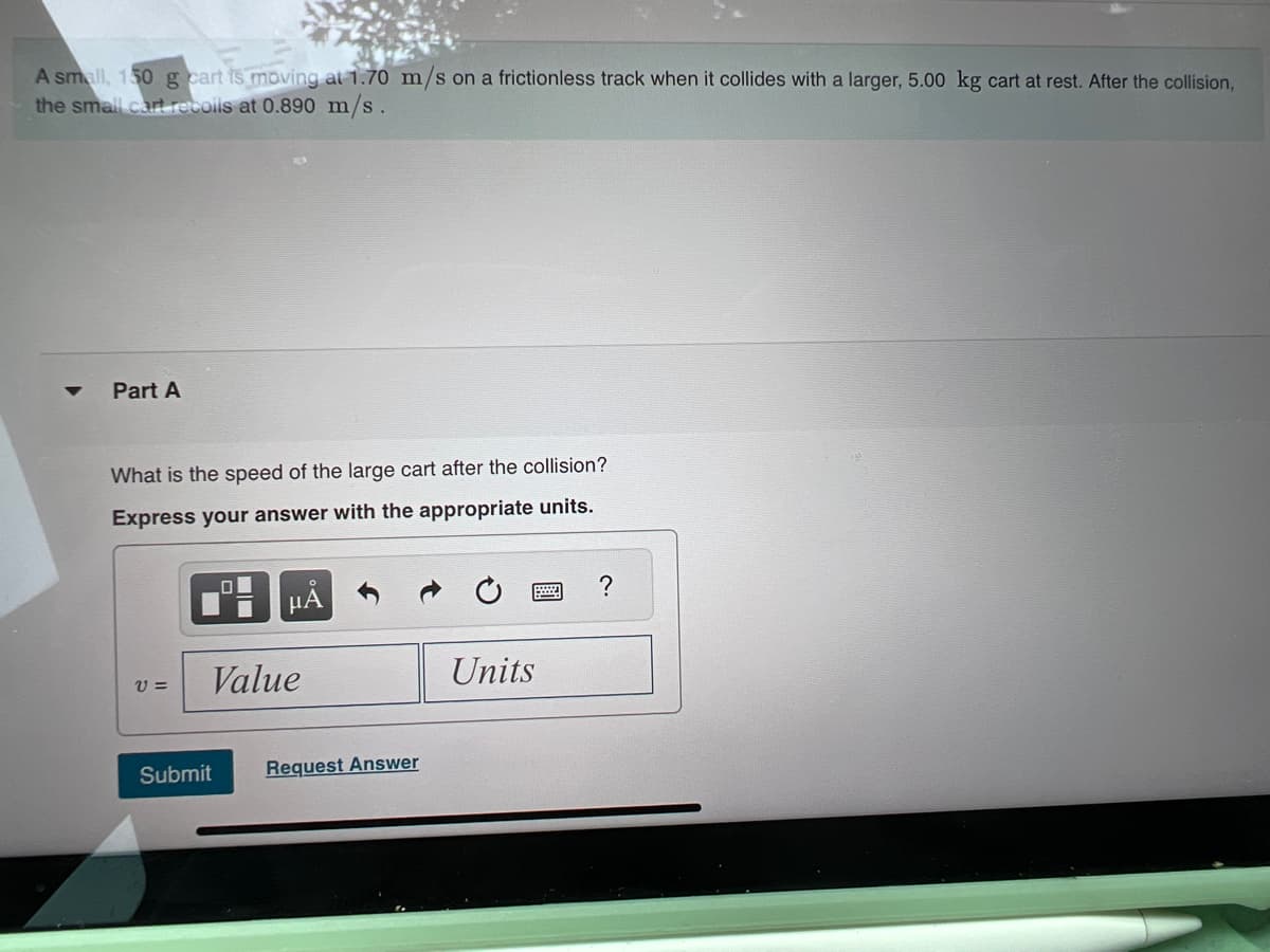A small, 150 g cart is moving at 1.70 m/s on a frictionless track when it collides with a larger, 5.00 kg cart at rest. After the collision,
the small cart recoils at 0.890 m/s.
Part A
What is the speed of the large cart after the collision?
Express your answer with the appropriate units.
V=
00
Submit
μA
Value
Request Answer
Units
?