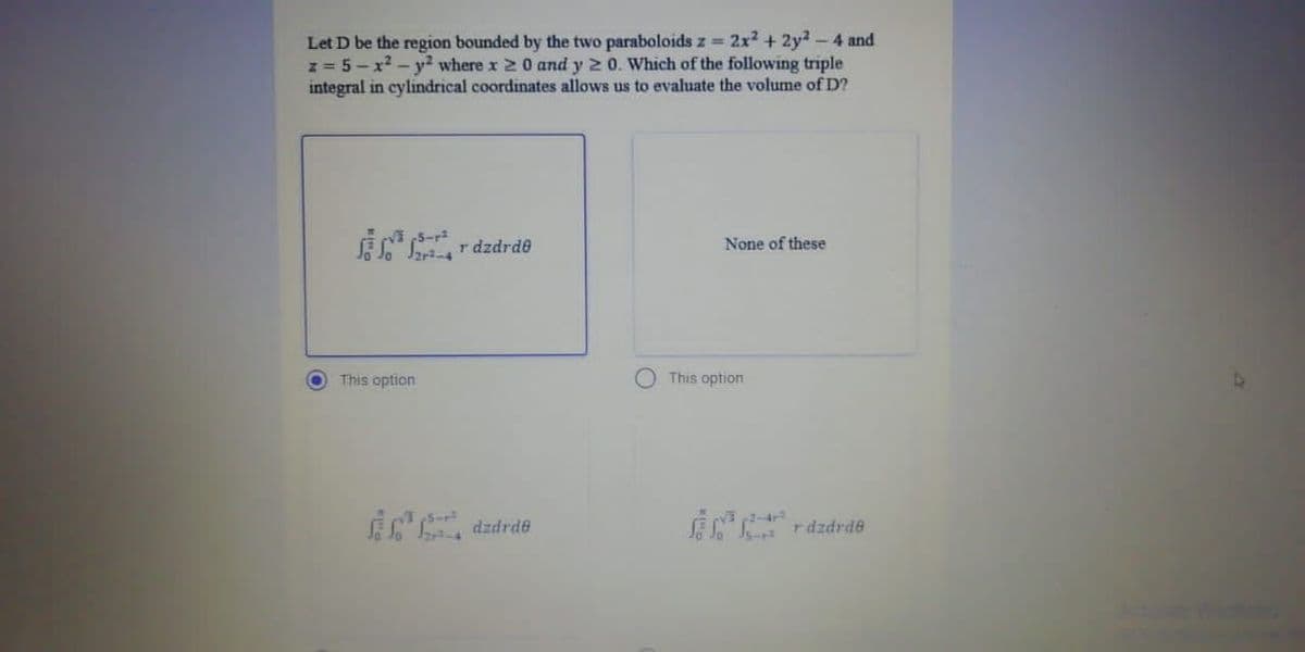 Let D be the region bounded by the two paraboloids z = 2x² + 2y²-4 and
z = 5-x² - y² where x 20 and y 20. Which of the following triple
integral in cylindrical coordinates allows us to evaluate the volume of D?
r dzdrde
None of these
●
This option
dzdrde
This option
razdrde
4