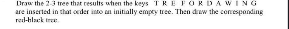 Draw the 2-3 tree that results when the keys TRE FOR DAWING
are inserted in that order into an initially empty tree. Then draw the corresponding
red-black tree.